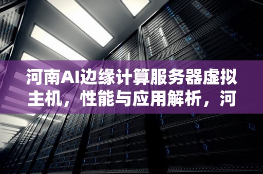 河南AI边缘计算服务器虚拟主机，性能与应用解析，河南ai边缘计算服务器虚拟主机有哪些