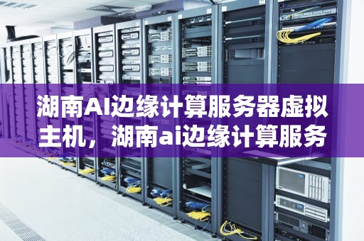 湖南AI边缘计算服务器虚拟主机，湖南ai边缘计算服务器虚拟主机有哪些