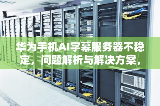 华为手机AI字幕服务器不稳定，问题解析与解决方案，华为手机ai字幕服务器不稳定怎么办