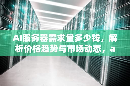 AI服务器需求量多少钱，解析价格趋势与市场动态，ai服务器需求量多少钱一个
