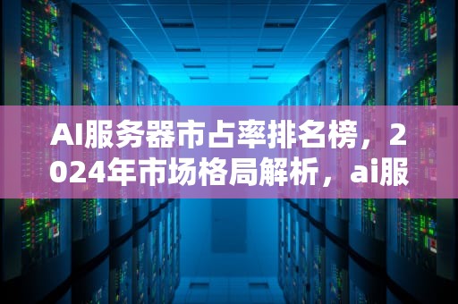 AI服务器市占率排名榜，2024年市场格局解析，ai服务器市占率排名榜最新