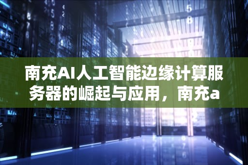 南充AI人工智能边缘计算服务器的崛起与应用，南充ai人工智能边缘计算服务器在哪里