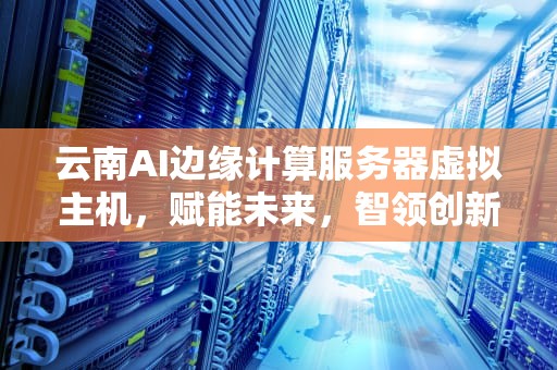 云南AI边缘计算服务器虚拟主机，赋能未来，智领创新，云南ai边缘计算服务器虚拟主机有哪些