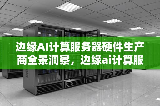 边缘AI计算服务器硬件生产商全景洞察，边缘ai计算服务器硬件生产商有哪些