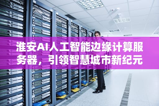 淮安AI人工智能边缘计算服务器，引领智慧城市新纪元，人工智能 边缘计算