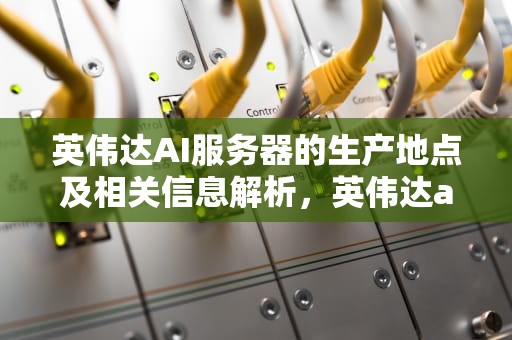 英伟达AI服务器的生产地点及相关信息解析，英伟达ai服务器在哪里生产的啊