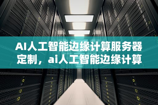 AI人工智能边缘计算服务器定制，ai人工智能边缘计算服务器定制方案