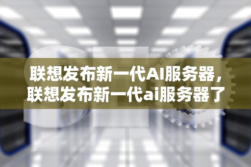 联想发布新一代AI服务器，联想发布新一代ai服务器了吗