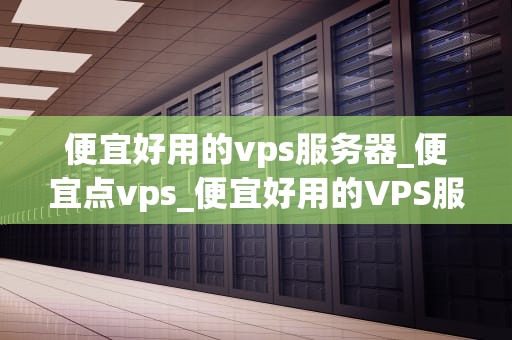 便宜好用的vps服务器_便宜点vps_便宜好用的VPS服务器的选择与应用