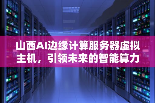 山西AI边缘计算服务器虚拟主机，引领未来的智能算力新前沿，山西ai边缘计算服务器虚拟主机有哪些