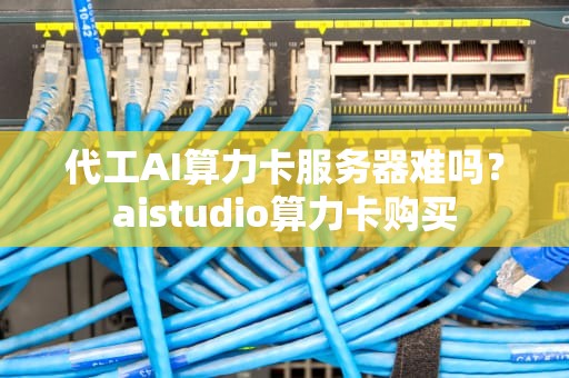 代工AI算力卡服务器难吗？aistudio算力卡购买