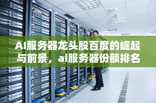 AI服务器龙头股百度的崛起与前景，ai服务器份额排名