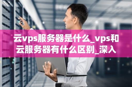 云vps服务器是什么_vps和云服务器有什么区别_深入理解云VPS服务器及其在现代科技中的重要性