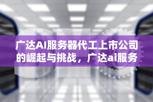 广达AI服务器代工上市公司的崛起与挑战，广达ai服务器代工上市公司有哪些
