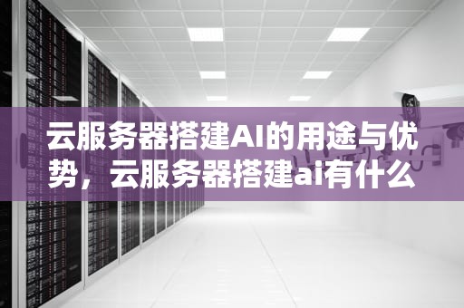 云服务器搭建AI的用途与优势，云服务器搭建ai有什么用处