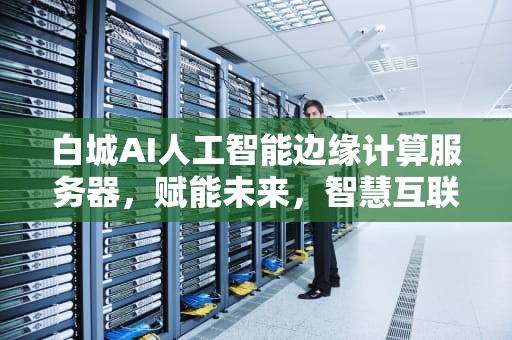 白城AI人工智能边缘计算服务器，赋能未来，智慧互联，人工智能边缘计算的工程价值