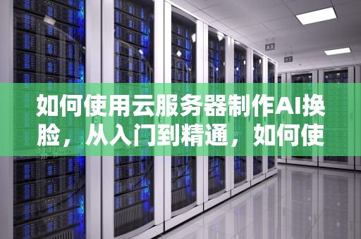 如何使用云服务器制作AI换脸，从入门到精通，如何使用云服务器制作ai换脸软件