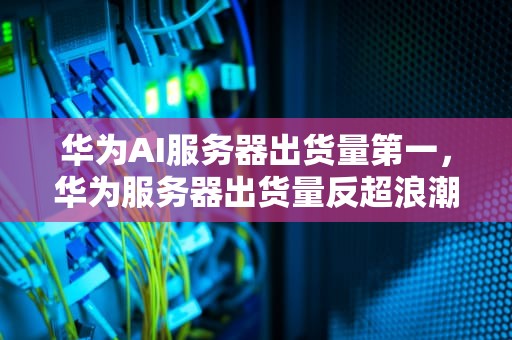 华为AI服务器出货量第一，华为服务器出货量反超浪潮