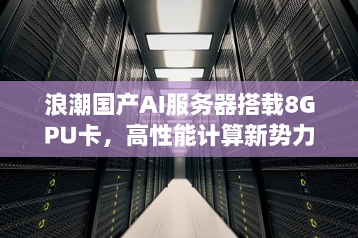 浪潮国产AI服务器搭载8GPU卡，高性能计算新势力，浪潮 国产cpu服务器