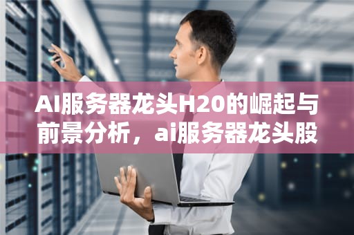 AI服务器龙头H20的崛起与前景分析，ai服务器龙头股H20