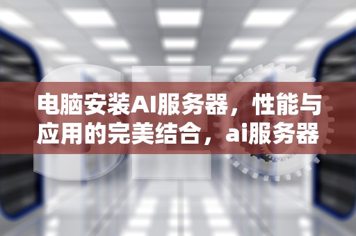 电脑安装AI服务器，性能与应用的完美结合，ai服务器是用在电脑上的吗知乎