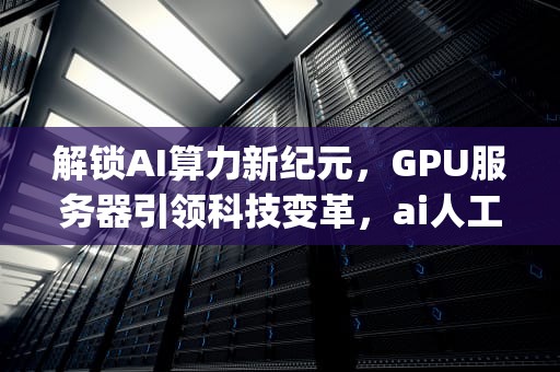 解锁AI算力新纪元，GPU服务器引领科技变革，ai人工智能gpu算力服务器是什么