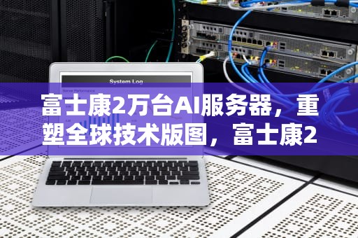 富士康2万台AI服务器，重塑全球技术版图，富士康2万台ai服务器多少钱
