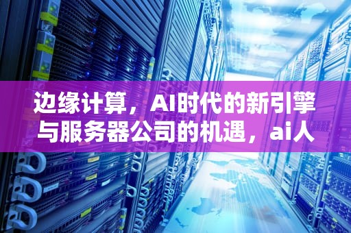 边缘计算，AI时代的新引擎与服务器公司的机遇，ai人工智能边缘计算服务器公司有哪些