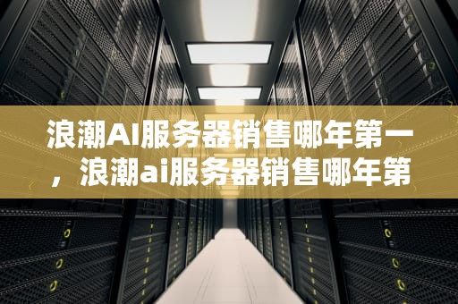 浪潮AI服务器销售哪年第一，浪潮ai服务器销售哪年第一批的