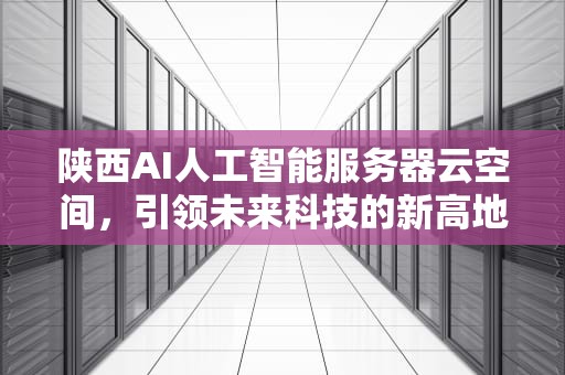 陕西AI人工智能服务器云空间，引领未来科技的新高地，陕西ai人工智能服务器云空间怎么用