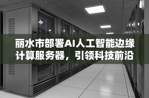 丽水市部署AI人工智能边缘计算服务器，引领科技前沿，人工智能 边缘计算