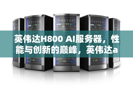 英伟达H800 AI服务器，性能与创新的巅峰，英伟达a100服务器
