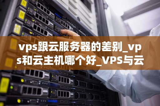 vps跟云服务器的差别_vps和云主机哪个好_VPS与云服务器的比较分析