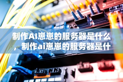 制作AI崽崽的服务器是什么，制作ai崽崽的服务器是什么软件