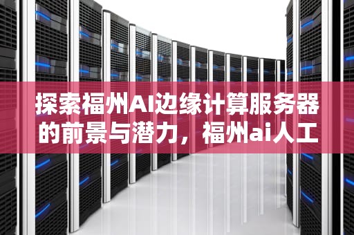 探索福州AI边缘计算服务器的前景与潜力，福州ai人工智能边缘计算服务器