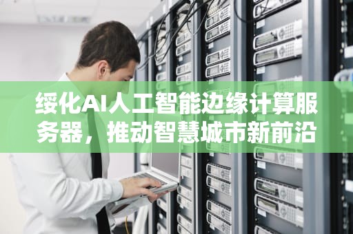 绥化AI人工智能边缘计算服务器，推动智慧城市新前沿，人工智能边缘部署平台