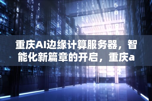 重庆AI边缘计算服务器，智能化新篇章的开启，重庆ai人工智能边缘计算服务器有哪些