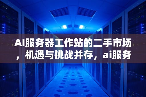 AI服务器工作站的二手市场，机遇与挑战并存，ai服务器价格