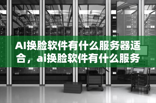 AI换脸软件有什么服务器适合，ai换脸软件有什么服务器适合的