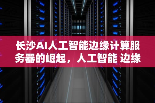 长沙AI人工智能边缘计算服务器的崛起，人工智能 边缘计算