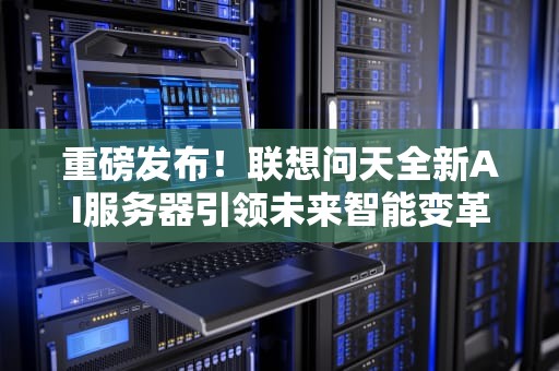 重磅发布！联想问天全新AI服务器引领未来智能变革，联想问答