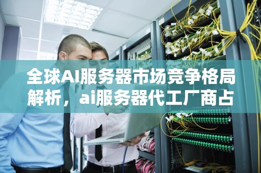 全球AI服务器市场竞争格局解析，ai服务器代工厂商占比多少