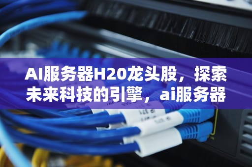 AI服务器H20龙头股，探索未来科技的引擎，ai服务器厂家排名