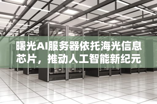 曙光AI服务器依托海光信息芯片，推动人工智能新纪元，曙光ai服务器依托海光信息芯片是什么