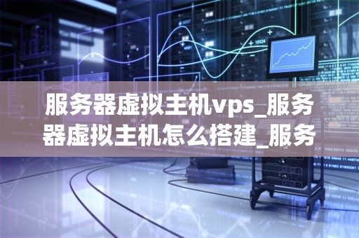 服务器虚拟主机vps_服务器虚拟主机怎么搭建_服务器虚拟主机VPS的全面解析