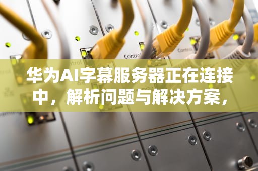 华为AI字幕服务器正在连接中，解析问题与解决方案，华为ai字幕服务器正在连接中怎么办