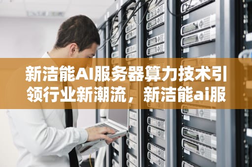 新洁能AI服务器算力技术引领行业新潮流，新洁能ai服务器算力技术支持