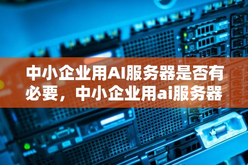 中小企业用AI服务器是否有必要，中小企业用ai服务器吗知乎