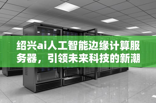 绍兴ai人工智能边缘计算服务器，引领未来科技的新潮流，绍兴ai人工智能边缘计算服务器有哪些