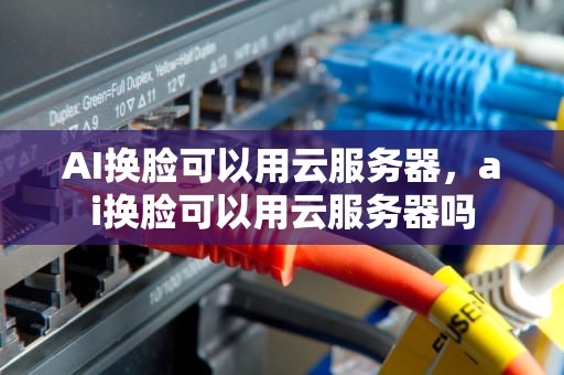 AI换脸可以用云服务器，ai换脸可以用云服务器吗